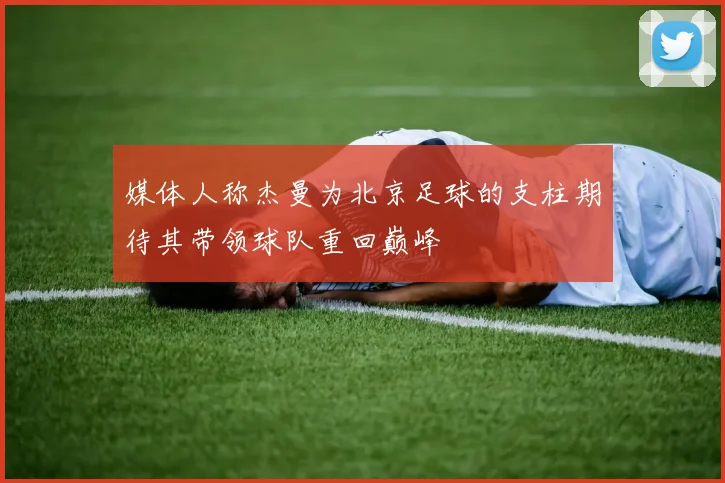 媒体人称杰曼为北京足球的支柱期待其带领球队重回巅峰