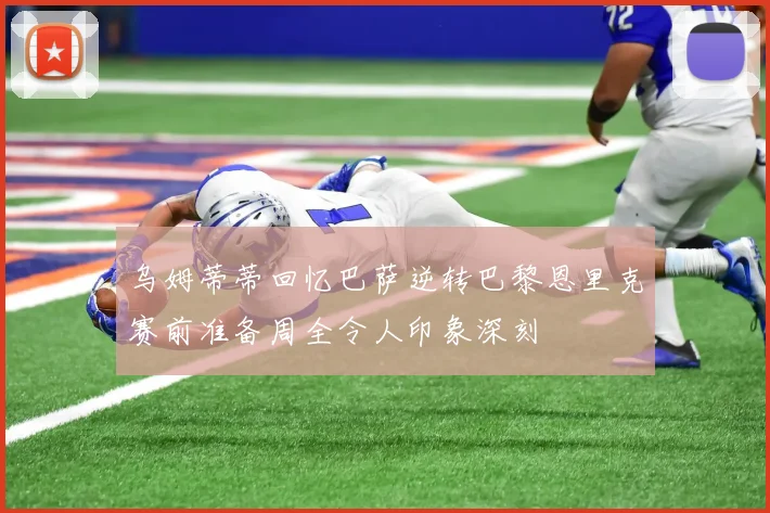 乌姆蒂蒂回忆巴萨逆转巴黎恩里克赛前准备周全令人印象深刻