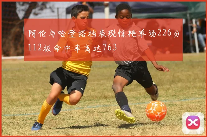 阿伦与哈登搭档表现惊艳单场226分112板命中率高达763