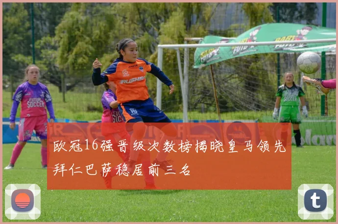 欧冠16强晋级次数榜揭晓皇马领先拜仁巴萨稳居前三名