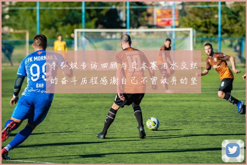 李弘权专访回顾与日本赛泪水交织的奋斗历程感谢自己不曾放弃的坚持