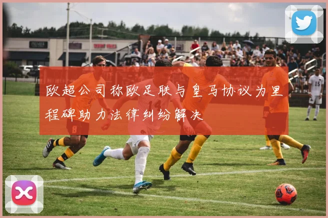欧超公司称欧足联与皇马协议为里程碑助力法律纠纷解决