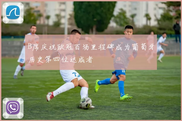 B席庆祝欧冠百场里程碑成为葡萄牙历史第四位达成者