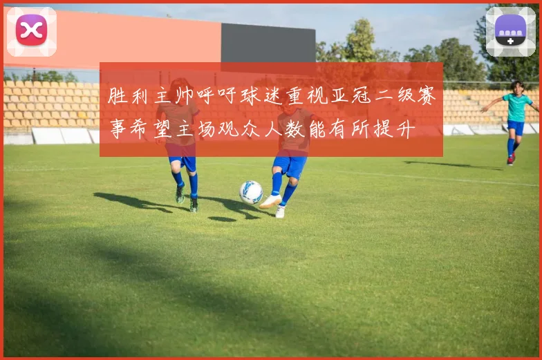 胜利主帅呼吁球迷重视亚冠二级赛事希望主场观众人数能有所提升
