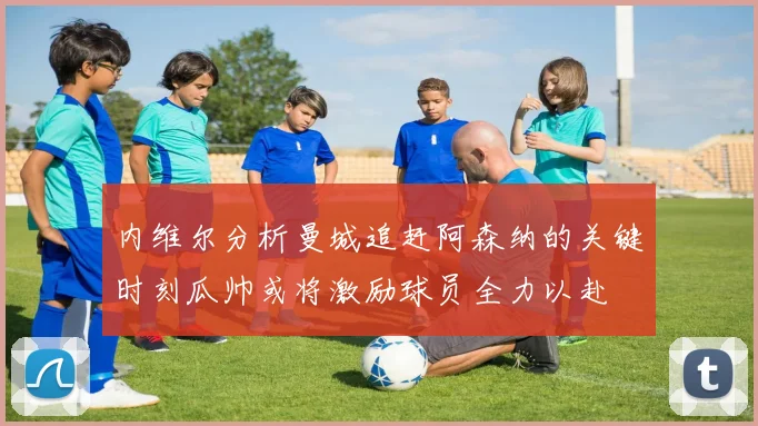 内维尔分析曼城追赶阿森纳的关键时刻瓜帅或将激励球员全力以赴