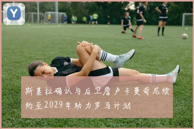 斯基拉确认与后卫詹卢卡曼奇尼续约至2029年助力罗马计划