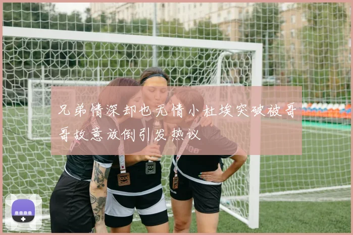兄弟情深却也无情小杜埃突破被哥哥故意放倒引发热议