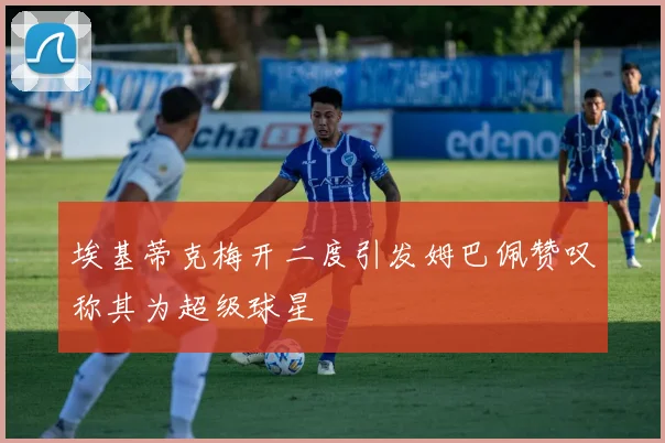 埃基蒂克梅开二度引发姆巴佩赞叹称其为超级球星