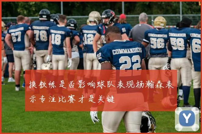 换教练是否影响球队表现杨瀚森表示专注比赛才是关键
