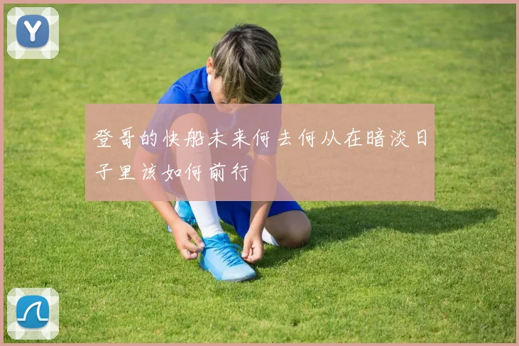 登哥的快船未来何去何从在暗淡日子里该如何前行