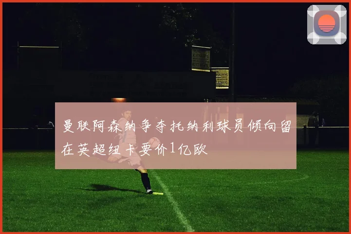 曼联阿森纳争夺托纳利球员倾向留在英超纽卡要价1亿欧
