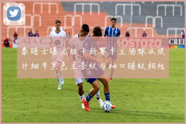 泰晤士曝光纽卡新赛季主场球衣设计细节黑色主条纹与袖口暗纹相结合