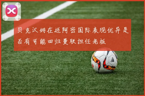 贝克汉姆在迈阿密国际表现优异是否有可能回归曼联担任老板