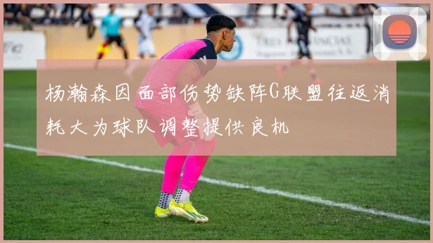 杨瀚森因面部伤势缺阵G联盟往返消耗大为球队调整提供良机