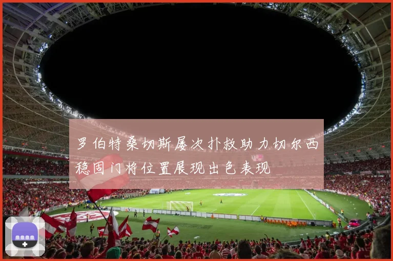罗伯特桑切斯屡次扑救助力切尔西稳固门将位置展现出色表现