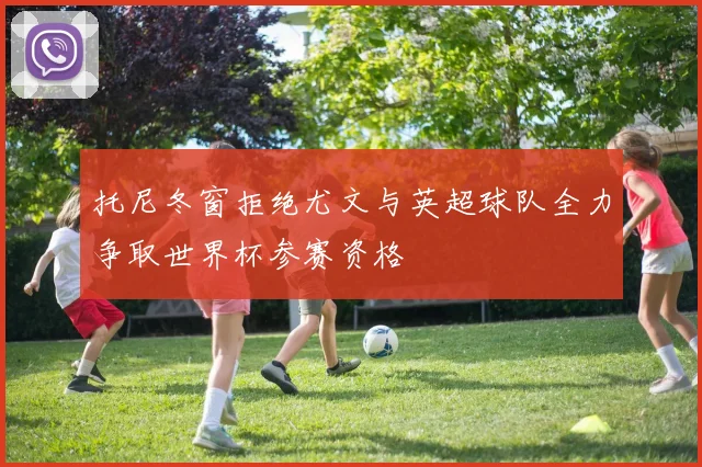 托尼冬窗拒绝尤文与英超球队全力争取世界杯参赛资格