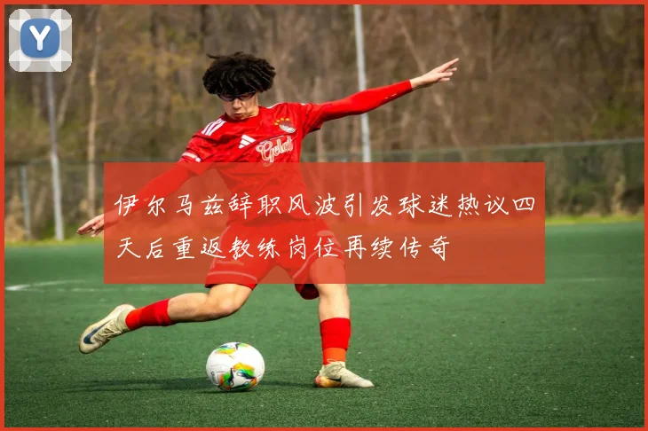 伊尔马兹辞职风波引发球迷热议四天后重返教练岗位再续传奇