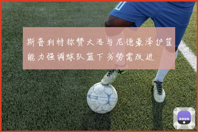 斯普利特称赞大洛与尼德豪泽护筐能力强调球队篮下劣势需改进