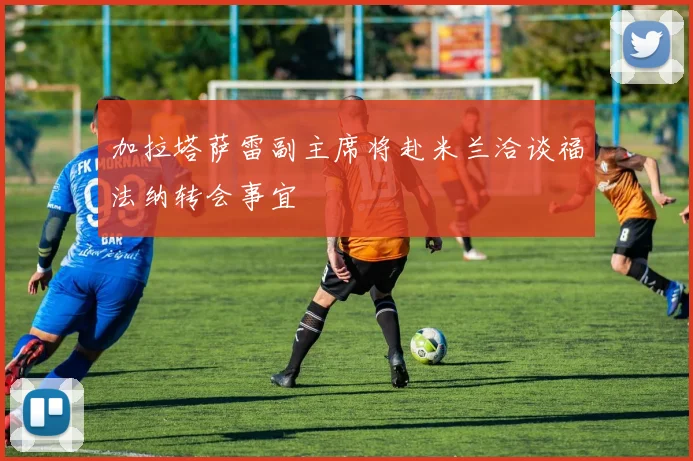 加拉塔萨雷副主席将赴米兰洽谈福法纳转会事宜