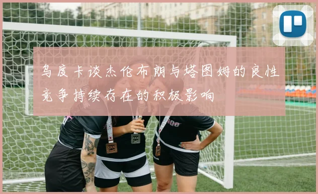 乌度卡谈杰伦布朗与塔图姆的良性竞争持续存在的积极影响