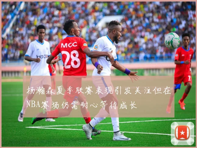 杨瀚森夏季联赛表现引发关注但在NBA赛场仍需耐心等待成长