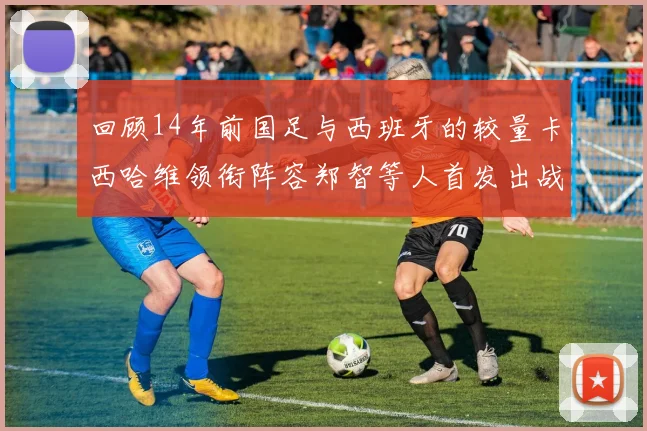 回顾14年前国足与西班牙的较量卡西哈维领衔阵容郑智等人首发出战