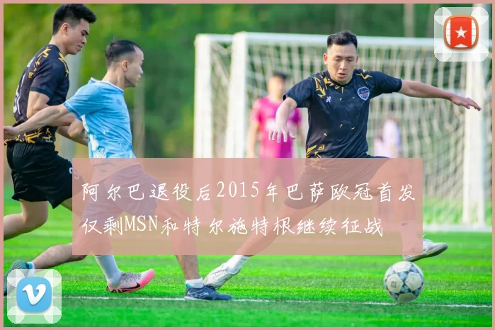 阿尔巴退役后2015年巴萨欧冠首发仅剩MSN和特尔施特根继续征战
