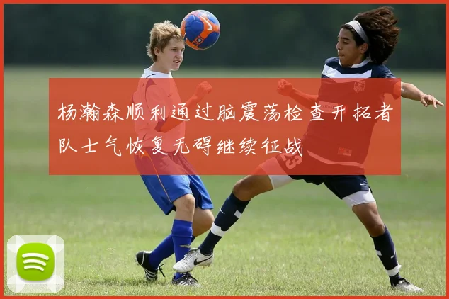 杨瀚森顺利通过脑震荡检查开拓者队士气恢复无碍继续征战
