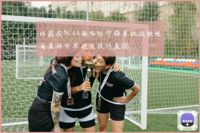 林葳在NCAA面临防守强度挑战教练高度评价其进攻技巧表现